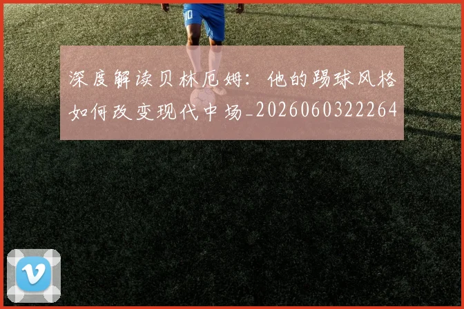 深度解读贝林厄姆:他的踢球风格如何改变现代中场_20260603222647