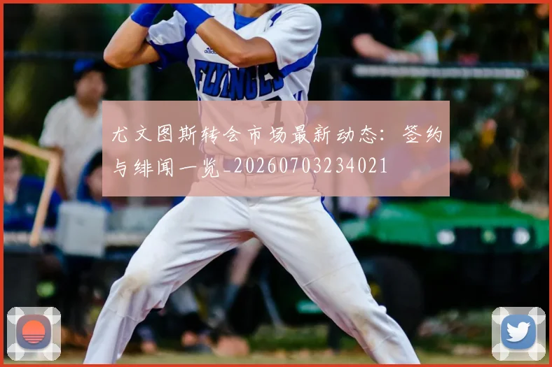 尤文图斯转会市场最新动态：签约与绯闻一览_20260703234021