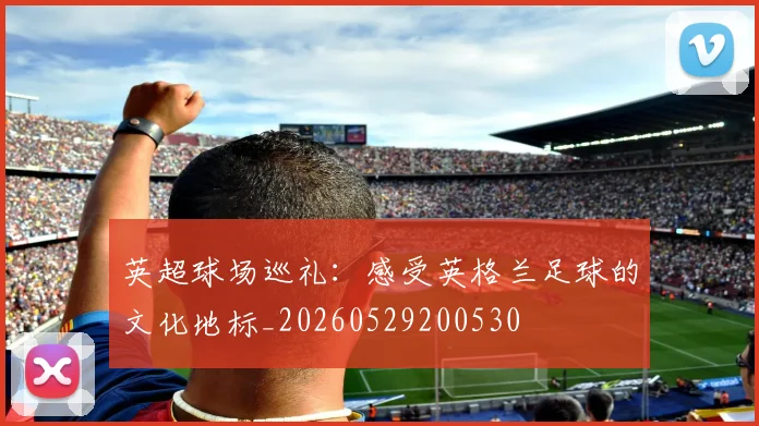 英超球场巡礼:感受英格兰足球的文化地标_20260529200530