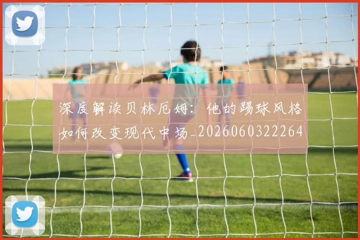 深度解读贝林厄姆:他的踢球风格如何改变现代中场_20260603222647_20260707154646_20260802152600