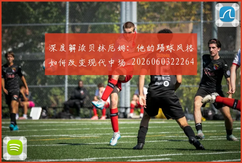 深度解读贝林厄姆：他的踢球风格如何改变现代中场_20260603222647_20260707154646_20260802152600