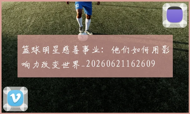 篮球明星慈善事业：他们如何用影响力改变世界_20260621162609
