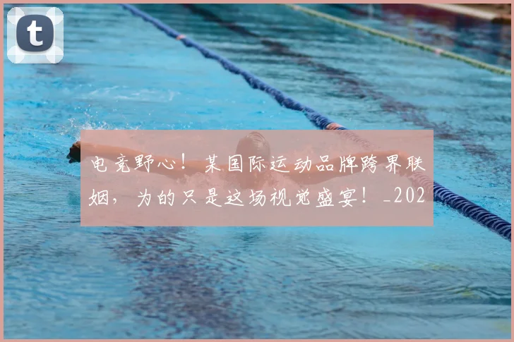 电竞野心!某国际运动品牌跨界联姻,为的只是这场视觉盛宴!_20260802163031