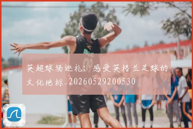 英超球场巡礼:感受英格兰足球的文化地标_20260529200530