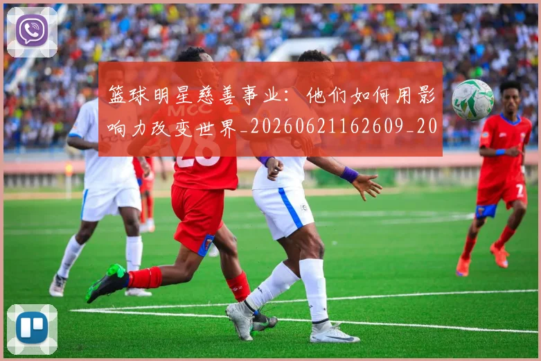 篮球明星慈善事业:他们如何用影响力改变世界_20260621162609_20260708200304_20260804164712