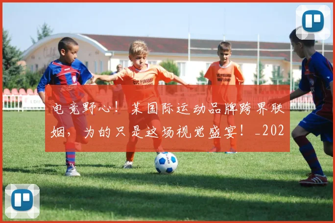 电竞野心！某国际运动品牌跨界联姻，为的只是这场视觉盛宴！_20260802163031